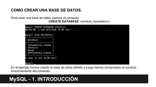 COMO CREAR UNA BASE DE DATOS.
Para crear una base de datos usamos el comando
CREATE DATABASE <nombre_basedatos>;
En el ejemplo hemos creado la base de datos athletic y luego hemos comprobado el correcto
funcionamiento del comando.
MySQL - 1. INTRODUCCIÓN
 