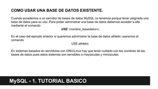 COMO USAR UNA BASE DE DATOS EXISTENTE.
Cuando accedemos a un servidor de bases de datos MySQL no tenemos porque tener asignada una
base de datos para su uso. Para poder administrar una base de datos debemos acceder a ella
mediante el comando
USE <nombre_basedatos>;
En el caso del ejemplo anterior si queremos administrar la base de datos athletic usaremos el
comando
USE athletic;
En sistemas basados en servidores con GNU/Linux hay que tener cuidado con los nombres de las
bases de datos pues estos sistemas son sensibles a mayúsculas y minúsculas.
MySQL - 1. TUTORIAL BASICO
 
