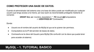 COMO PROTEGER UNA BASE DE DATOS.
Cuando el administrador del sistema crea una base de datos puede ser modificada por cualquier
usuario que tenga acceso a la misma. por esa razón es recomendable protegerla mediante el
comando
GRANT ALL on <nombre_basedatos>.* TO Usuario@Computadora
-> IDENTIFIED BY 'Contraseña';
Donde:
● Usuario es el nombre del usuario de MySql al que se le quieren dar permisos.
● Computadora es la IP del servidor de bases de datos.
● Contraseña es la clave del Usuario para MySql (No confundir con la clave que pueda tener
para acceder al sistema)
MySQL - 1. TUTORIAL BASICO
 