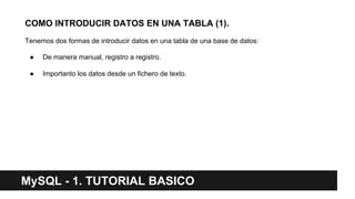 COMO INTRODUCIR DATOS EN UNA TABLA (1).
Tenemos dos formas de introducir datos en una tabla de una base de datos:
● De manera manual, registro a registro.
● Importanto los datos desde un fichero de texto.
MySQL - 1. TUTORIAL BASICO
 