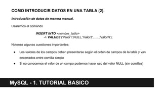 COMO INTRODUCIR DATOS EN UNA TABLA (2).
Introducción de datos de manera manual.
Usaremos el comando
INSERT INTO <nombre_tabla>
-> VALUES ('Valor1',NULL,'Valor3',......,'ValorN');
Notense algunas cuestiones importantes:
● Los valores de los campos deben presentarse según el orden de campos de la tabla y van
encerrados entre comilla simple
● Si no conocemos el valor de un campo podemos hacer uso del valor NULL (sin comillas)
MySQL - 1. TUTORIAL BASICO
 