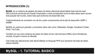 MySQL - 1. TUTORIAL BASICO
INTRODUCCIÓN (1):
MySQL es un sistema de gestión de bases de datos relacional desarrollado bajo licencia dual
GPL/Licencia comercial por Oracle Corporation y está considerada como la base datos open source
más popular del mundo, sobre todo para entornos de desarrollo web.
Tradicionalmente se considera uno de los cuatro componentes de la pila de desarrollo LAMP y
WAMP.
MySQL es usado por grandes y conocidos sitios web como: Wikipedia, Google, Facebook,Twitter,
Flickr, YouTube…
También se usa como sistema de bases de datos de los más famosos CMSs como Wordpress,
Joomla, Drupal e incluso en Moodle.
Casi todas las aplicaciones web desarrolladas en lenguaje PHP que requieran de base de datos,
utilizan MySQL.
 