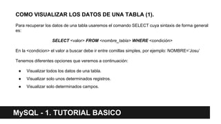 COMO VISUALIZAR LOS DATOS DE UNA TABLA (1).
Para recuperar los datos de una tabla usaremos el comando SELECT cuya sintaxis de forma general
es:
SELECT <valor> FROM <nombre_tabla> WHERE <condición>
En la <condicion> el valor a buscar debe ir entre comillas simples, por ejemplo: NOMBRE=’Josu’
Tenemos diferentes opciones que veremos a continuación:
● Visualizar todos los datos de una tabla.
● Visualizar solo unos determinados registros.
● Visualizar solo determinados campos.
MySQL - 1. TUTORIAL BASICO
 