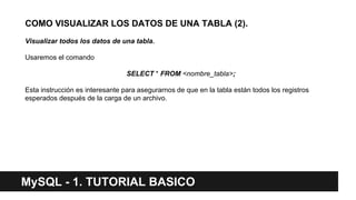 MySQL - 1. TUTORIAL BASICO
COMO VISUALIZAR LOS DATOS DE UNA TABLA (2).
Visualizar todos los datos de una tabla.
Usaremos el comando
SELECT * FROM <nombre_tabla>;
Esta instrucción es interesante para asegurarnos de que en la tabla están todos los registros
esperados después de la carga de un archivo.
 