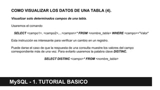 MySQL - 1. TUTORIAL BASICO
COMO VISUALIZAR LOS DATOS DE UNA TABLA (4).
Visualizar solo determinados campos de una tabla.
Usaremos el comando
SELECT <campo1>, <campo2>,...<campon>* FROM <nombre_tabla> WHERE <campo>="Valor"
Esta instrucción es interesante para verificar un cambio en un registro.
Puede darse el caso de que la respuesta de una consulta muestre los valores del campo
correspondiente más de una vez. Para evitarlo usaremos la palabra clave DISTINC.
SELECT DISTINC <campo>* FROM <nombre_tabla>
 