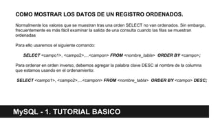 MySQL - 1. TUTORIAL BASICO
COMO MOSTRAR LOS DATOS DE UN REGISTRO ORDENADOS.
Normalmente los valores que se muestran tras una orden SELECT no van ordenados. Sin embargo,
frecuentemente es más fácil examinar la salida de una consulta cuando las filas se muestran
ordenadas
Para ello usaremos el siguiente comando:
SELECT <campo1>, <campo2>,...<campon> FROM <nombre_tabla> ORDER BY <campo>;
Para ordenar en orden inverso, debemos agregar la palabra clave DESC al nombre de la columna
que estamos usando en el ordenamiento:
SELECT <campo1>, <campo2>,...<campon> FROM <nombre_tabla> ORDER BY <campo> DESC;
 