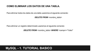 MySQL - 1. TUTORIAL BASICO
COMO ELIMINAR LOS DATOS DE UNA TABLA.
Para eliminar todos los datos de una tabla usaremos el siguiente comando:
DELETE FROM <nombre_tabla>
Para eliminar un registro determinado usaremos el siguiente comando:
DELETE FROM <nombre_tabla> WHERE <campo>="Valor"
 