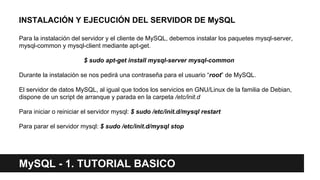 MySQL - 1. TUTORIAL BASICO
INSTALACIÓN Y EJECUCIÓN DEL SERVIDOR DE MySQL
Para la instalación del servidor y el cliente de MySQL, debemos instalar los paquetes mysql-server,
mysql-common y mysql-client mediante apt-get.
$ sudo apt-get install mysql-server mysql-common
Durante la instalación se nos pedirá una contraseña para el usuario “root” de MySQL.
El servidor de datos MySQL, al igual que todos los servicios en GNU/Linux de la familia de Debian,
dispone de un script de arranque y parada en la carpeta /etc/init.d
Para iniciar o reiniciar el servidor mysql: $ sudo /etc/init.d/mysql restart
Para parar el servidor mysql: $ sudo /etc/init.d/mysql stop
 