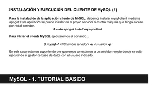 MySQL - 1. TUTORIAL BASICO
INSTALACIÓN Y EJECUCIÓN DEL CLIENTE DE MySQL (1)
Para la instalación de la aplicación cliente de MySQL, debemos instalar mysql-client mediante
apt-get. Esta aplicación se puede instalar en el propio servidor o en otra máquina que tenga acceso
por red al servidor.
$ sudo apt-get install mysql-client
Para iniciar el cliente MySQL ejecutaremos el comando...
$ mysql -h <IP/nombre servidor> -u <usuario> -p
En este caso estamos suponiendo que queremos conectarnos a un servidor remoto donde se está
ejecutando el gestor de base de datos con el usuario indicado.
 