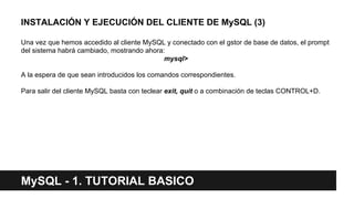 INSTALACIÓN Y EJECUCIÓN DEL CLIENTE DE MySQL (3)
Una vez que hemos accedido al cliente MySQL y conectado con el gstor de base de datos, el prompt
del sistema habrá cambiado, mostrando ahora:
mysql>
A la espera de que sean introducidos los comandos correspondientes.
Para salir del cliente MySQL basta con teclear exit, quit o a combinación de teclas CONTROL+D.
MySQL - 1. TUTORIAL BASICO
 