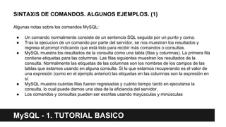 SINTAXIS DE COMANDOS. ALGUNOS EJEMPLOS. (1)
Algunas notas sobre los comandos MySQL:
● Un comando normalmente consiste de un sentencia SQL seguida por un punto y coma.
● Tras la ejecucion de un comando por parte del servidor, se nos muestran los resultados y
regresa el prompt indicando que está listo para recibir más comandos o consultas.
● MySQL muestra los resultados de la consulta como una tabla (filas y columnas). La primera fila
contiene etiquetas para las columnas. Las filas siguientes muestran los resultados de la
consulta. Normalmente las etiquetas de las columnas son los nombres de los campos de las
tablas que estamos usando en alguna consulta. Si lo que estamos recuperando es el valor de
una expresión (como en el ejemplo anterior) las etiquetas en las columnas son la expresión en
sí.
● MySQL muestra cuántas filas fueron regresadas y cuánto tiempo tardó en ejecutarse la
consulta, lo cual puede darnos una idea de la eficiencia del servidor,
● Los comandos y consultas pueden ser escritas usando mayúsculas y minúsculas
MySQL - 1. TUTORIAL BASICO
 