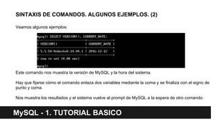 SINTAXIS DE COMANDOS. ALGUNOS EJEMPLOS. (2)
Veamos algunos ejemplos:
Este comando nos muestra la versión de MySQL y la hora del sistema.
Hay que fijarse cómo el comando enlaza dos variables mediante la coma y se finaliza con el signo de
punto y coma.
Nos muestra los resultados y el sistema vuelve al prompt de MySQL a la espera de otro comando.
MySQL - 1. TUTORIAL BASICO
 