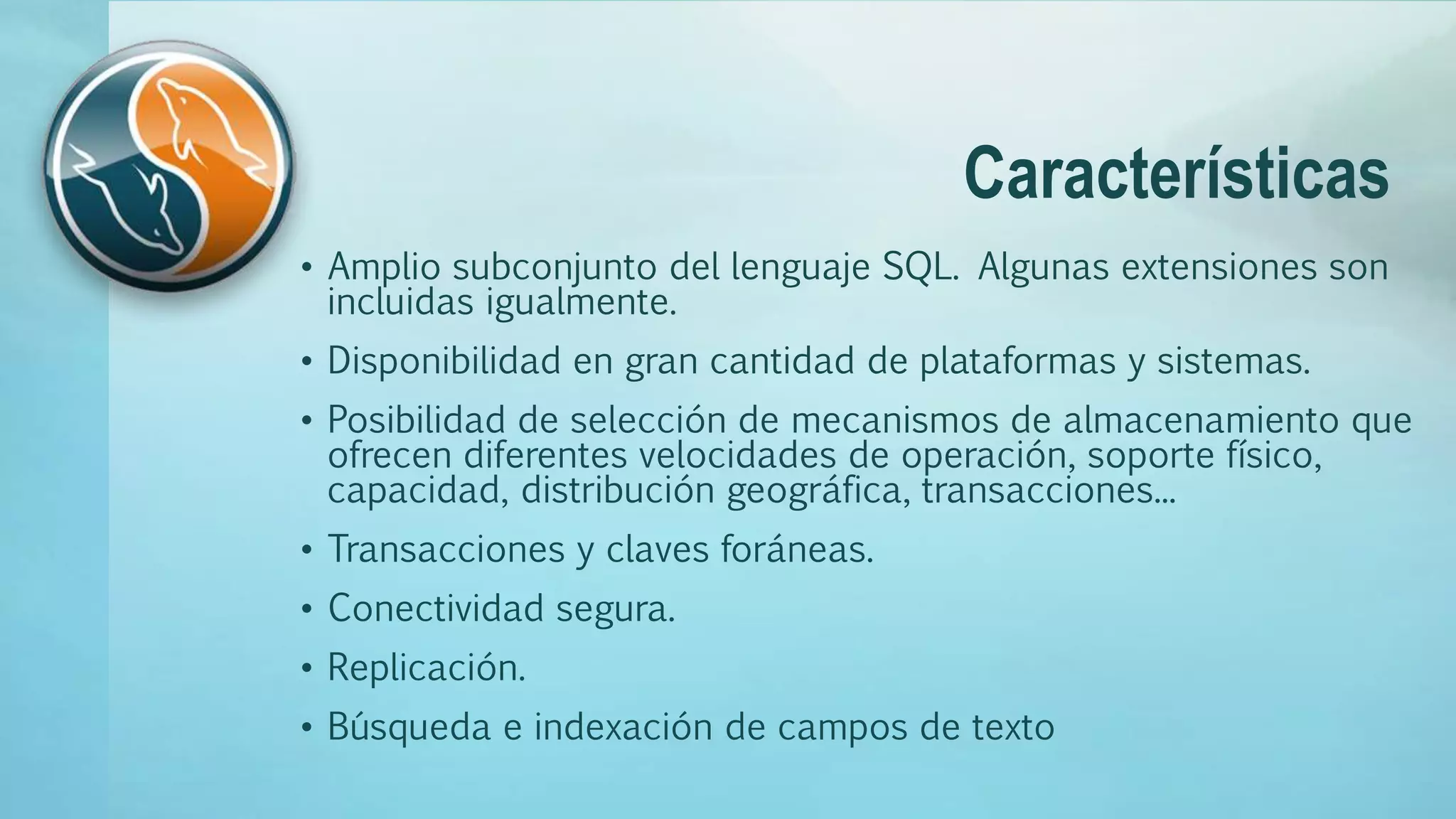 Características
• Amplio subconjunto del lenguaje SQL. Algunas extensiones son
incluidas igualmente.
• Disponibilidad en gran cantidad de plataformas y sistemas.
• Posibilidad de selección de mecanismos de almacenamiento que
ofrecen diferentes velocidades de operación, soporte físico,
capacidad, distribución geográfica, transacciones...
• Transacciones y claves foráneas.
• Conectividad segura.
• Replicación.
• Búsqueda e indexación de campos de texto
 