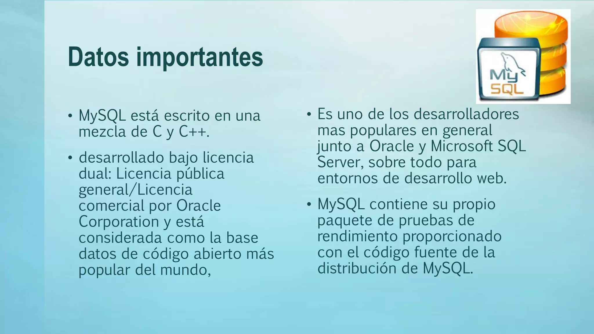Datos importantes
• MySQL está escrito en una
mezcla de C y C++.
• desarrollado bajo licencia
dual: Licencia pública
general/Licencia
comercial por Oracle
Corporation y está
considerada como la base
datos de código abierto más
popular del mundo,
• Es uno de los desarrolladores
mas populares en general
junto a Oracle y Microsoft SQL
Server, sobre todo para
entornos de desarrollo web.
• MySQL contiene su propio
paquete de pruebas de
rendimiento proporcionado
con el código fuente de la
distribución de MySQL.
 