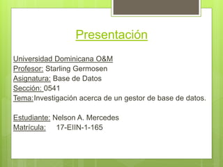 Presentación
Universidad Dominicana O&M
Profesor: Starling Germosen
Asignatura: Base de Datos
Sección: 0541
Tema:Investigación acerca de un gestor de base de datos.
Estudiante: Nelson A. Mercedes
Matrícula: 17-EIIN-1-165
 