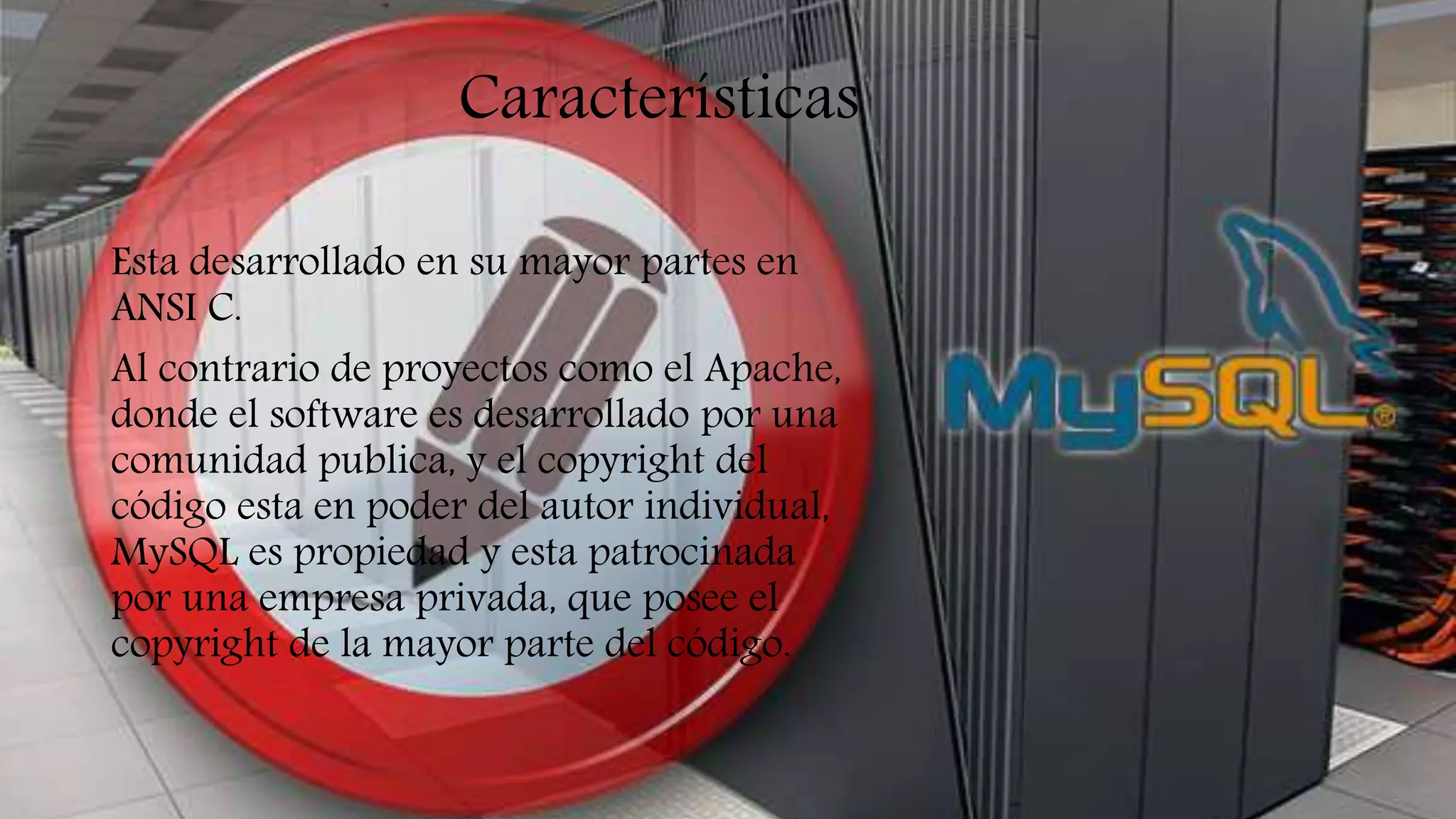 Características
Esta desarrollado en su mayor partes en
ANSI C.
Al contrario de proyectos como el Apache,
donde el software es desarrollado por una
comunidad publica, y el copyright del
código esta en poder del autor individual,
MySQL es propiedad y esta patrocinada
por una empresa privada, que posee el
copyright de la mayor parte del código.