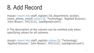 8. Add Record
mysql> insert into staff_register (id, department, section,
name, phone, email) values (1, 'Technology', 'Applied Science',
'John Brawn', 74111111, 'aaa@gmail.com');
# The description of the column can be omitted only when
specifying values for all columns
mysql> insert into staff_register values (1, 'Technology',
'Applied Science', 'John Brawn', 74111111, 'aaa@gmail.com');
10
 