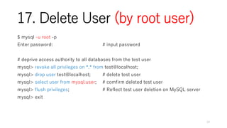 17. Delete User (by root user)
$ mysql -u root -p
Enter password: # input password
# deprive access authority to all databases from the test user
mysql> revoke all privileges on *.* from test@localhost;
mysql> drop user test@localhost; # delete test user
mysql> select user from mysql.user; # comfirm deleted test user
mysql> flush privileges; # Reflect test user deletion on MySQL server
mysql> exit
19
 