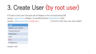 3. Create User (by root user)
# Create a test user and give all privileges to the corresponding DB
mysql> grant all on college.* to test@localhost identified by 'test';
mysql> select user from mysql.user; # Confirm that test user was added
mysql> exit
4
user
debian-sys-maint
mysql.session
mysql.sys
root
test
wordpress
 