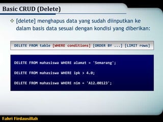 Basic CRUD (Delete)
 [delete] menghapus data yang sudah diinputkan ke
dalam basis data sesuai dengan kondisi yang diberikan:
DELETE FROM table [WHERE conditions] [ORDER BY ...] [LIMIT rows]

DELETE FROM mahasiswa WHERE alamat = 'Semarang';
DELETE FROM mahasiswa WHERE ipk > 4.0;
DELETE FROM mahasiswa WHERE nim = 'A12.00123';

Fahri Firdausillah

 