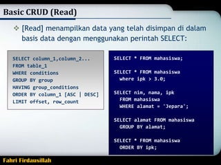 Basic CRUD (Read)
 [Read] menampilkan data yang telah disimpan di dalam
basis data dengan menggunakan perintah SELECT:
SELECT column_1,column_2...
FROM table_1
WHERE conditions
GROUP BY group
HAVING group_conditions
ORDER BY column_1 [ASC | DESC]
LIMIT offset, row_count

SELECT * FROM mahasiswa;
SELECT * FROM mahasiswa
where ipk > 3.0;
SELECT nim, nama, ipk
FROM mahasiswa
WHERE alamat = 'Jepara';
SELECT alamat FROM mahasiswa
GROUP BY alamat;
SELECT * FROM mahasiswa
ORDER BY ipk;

Fahri Firdausillah

 