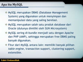 Apa itu MySQL
 MySQL merupakan DBMS (Database Management
System) yang digunakan untuk menyimpan dan
memanipulasi data yang saling berelasi.
 MySQL merupakan salah satu produk database dari
Oracle (dulunya dimiliki oleh SUN Microsystem)
 MySQL sering di-bundle menjadi satu dengan Apache
dan PHP (AMP), sehingga merupakan free DBMS paling
banyak digunakan.
 Fitur dari MySQL antara lain: memiliki banyak pilihan
table engine, transaction support, clustering support,
extensible.
Fahri Firdausillah

 