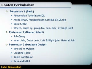 Konten Perkuliahan
 Pertemuan 1 (Basic)
 Pengenalan Tutorial MySQL
 Akses MySQL menggunakan Console & SQLYog
 Basic CRUD
 Where, order by, group by, min, max, average limit
 Pertemuan 2 (Deeper Select)

 Sub Query
 Inner Join, Outer Join, Left & Right join, Natural Join
 Pertemuan 3 (Database Design)
 Inno DB vs MyIsam

 Creating Table
 Table Constraint
 Keys and NULL
Fahri Firdausillah

 