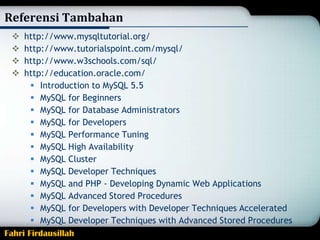 Referensi Tambahan
http://www.mysqltutorial.org/
http://www.tutorialspoint.com/mysql/
http://www.w3schools.com/sql/
http://education.oracle.com/
 Introduction to MySQL 5.5
 MySQL for Beginners
 MySQL for Database Administrators
 MySQL for Developers
 MySQL Performance Tuning
 MySQL High Availability
 MySQL Cluster
 MySQL Developer Techniques
 MySQL and PHP - Developing Dynamic Web Applications
 MySQL Advanced Stored Procedures
 MySQL for Developers with Developer Techniques Accelerated
 MySQL Developer Techniques with Advanced Stored Procedures
Fahri Firdausillah





 