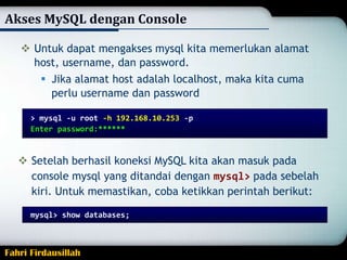 Akses MySQL dengan Console
 Untuk dapat mengakses mysql kita memerlukan alamat
host, username, dan password.
 Jika alamat host adalah localhost, maka kita cuma
perlu username dan password
> mysql -u root -h 192.168.10.253 -p
Enter password:*

 Setelah berhasil koneksi MySQL kita akan masuk pada
console mysql yang ditandai dengan mysql> pada sebelah
kiri. Untuk memastikan, coba ketikkan perintah berikut:
mysql> show databases;

Fahri Firdausillah

 