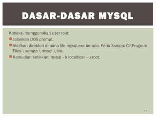 Koneksi menggunakan user root:
Jalankan DOS prompt.
Aktifkan direktori dimana file mysql.exe berada. Pada Xampp: C:Program
Files  xampp  mysql  bin.
Kemudian ketikkan: mysql –h localhost –u root.
11
DASAR-DASAR MYSQL
 