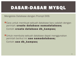 Mengelola Database dengan Prompt DOS:
Cara untuk membuat sebuah database baru adalah dengan
perintah: create database namadatabase;
Contoh: create database db_kampus;
Untuk membuka sebuah database dapat menggunakan
perintah berikut ini: use namadatabase;
Contoh: use db_kampus;
13
DASAR-DASAR MYSQL
 