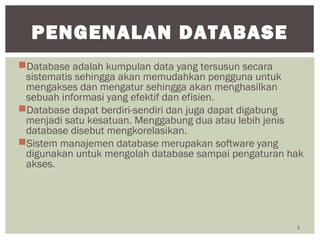 Database adalah kumpulan data yang tersusun secara
sistematis sehingga akan memudahkan pengguna untuk
mengakses dan mengatur sehingga akan menghasilkan
sebuah informasi yang efektif dan efisien.
Database dapat berdiri-sendiri dan juga dapat digabung
menjadi satu kesatuan. Menggabung dua atau lebih jenis
database disebut mengkorelasikan.
Sistem manajemen database merupakan software yang
digunakan untuk mengolah database sampai pengaturan hak
akses.
3
PENGENALAN DATABASE
 