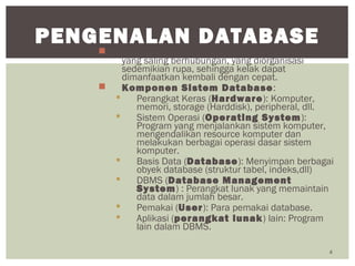  Basis Data: Himpunan kelompok data (arsip)
yang saling berhubungan, yang diorganisasi
sedemikian rupa, sehingga kelak dapat
dimanfaatkan kembali dengan cepat.
 Komponen Sistem Database:
 Perangkat Keras (Hardware): Komputer,
memori, storage (Harddisk), peripheral, dll.
 Sistem Operasi (Operating System):
Program yang menjalankan sistem komputer,
mengendalikan resource komputer dan
melakukan berbagai operasi dasar sistem
komputer.
 Basis Data (Database): Menyimpan berbagai
obyek database (struktur tabel, indeks,dll)
 DBMS (Database Management
System) : Perangkat lunak yang memaintain
data dalam jumlah besar.
 Pemakai (User): Para pemakai database.
 Aplikasi (perangkat lunak) lain: Program
lain dalam DBMS.
4
PENGENALAN DATABASE
 