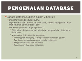 Bahasa database, dibagi dalam 2 bentuk:
 Data Definition Language (DDL).
Digunakan dalam membuat tabel baru, indeks, mengubah tabel,
menentukan struktur tabel, dsb.
 Data Manipulation Language (DML).
 Digunakan dalam memanipulasi dan pengambilan data pada
database.
 Manipulasi data, dapat mencakup:
 Pemanggilan data yang tersimpan dalam database (query).
 Penyisipan/penambahan data baru ke database.
 Penghapusan data dari database.
 Pengubahan data pada database.
5
PENGENALAN DATABASE
 