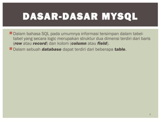 Dalam bahasa SQL pada umumnya informasi tersimpan dalam tabel-
tabel yang secara logic merupakan struktur dua dimensi terdiri dari baris
(row atau record) dan kolom (column atau field).
Dalam sebuah database dapat terdiri dari beberapa table.
7
DASAR-DASAR MYSQL
 