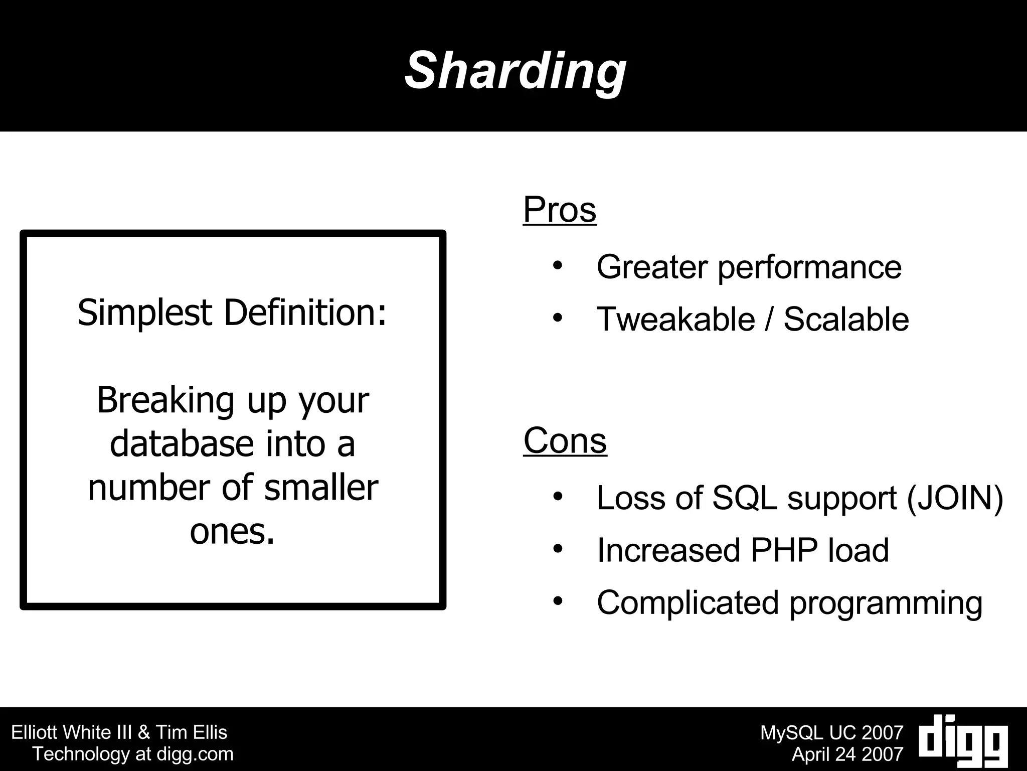 Sharding Simplest Definition: Breaking up your database into a number of smaller ones. Pros Greater performance Tweakable / Scalable Cons Loss of SQL support (JOIN) Increased PHP load Complicated programming 
