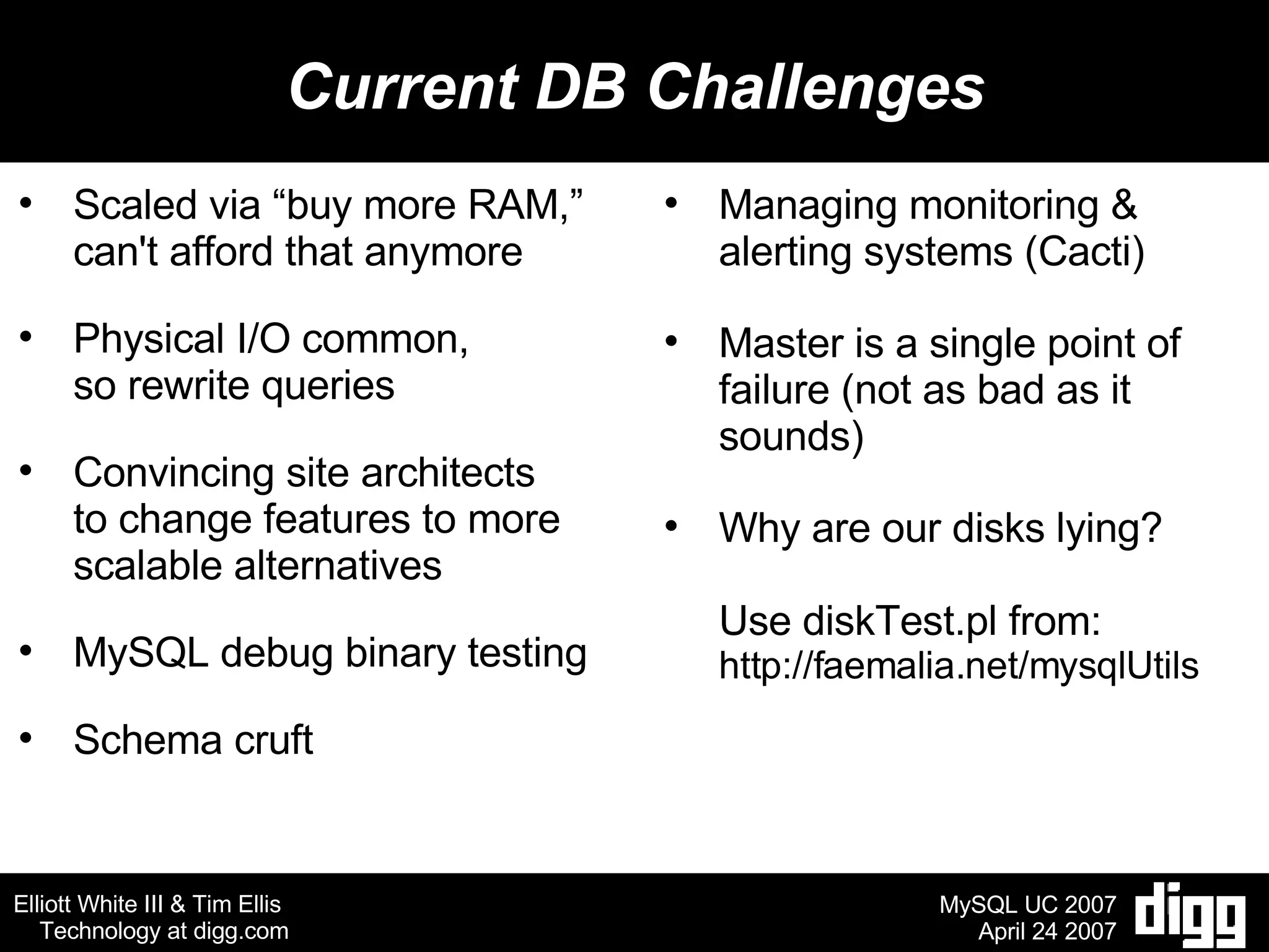 Current DB Challenges Scaled via “buy more RAM,” can't afford that anymore Physical I/O common,  so rewrite queries Convincing site architects to change features to more scalable alternatives MySQL debug binary testing Schema cruft Managing monitoring & alerting systems (Cacti) Master is a single point of failure (not as bad as it sounds) Why are our disks lying? Use diskTest.pl from: http://faemalia.net/mysqlUtils 