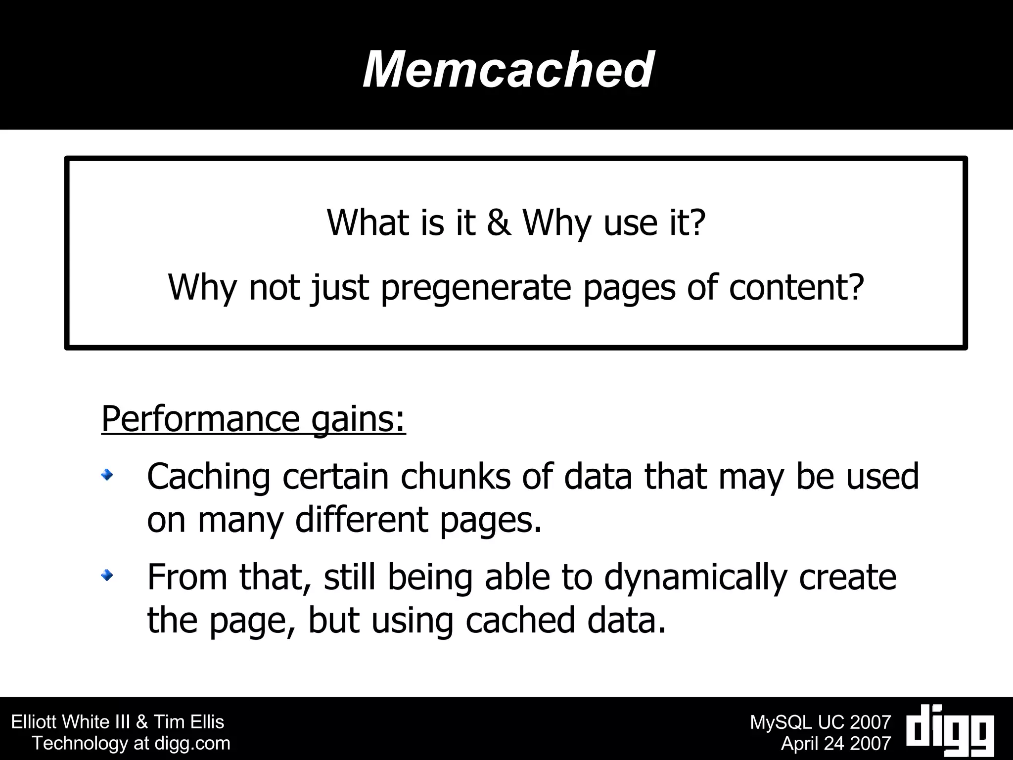 Memcached What is it & Why use it? Why not just pregenerate pages of content? Performance gains: Caching certain chunks of data that may be used on many different pages.  From that, still being able to dynamically create the page, but using cached data. 