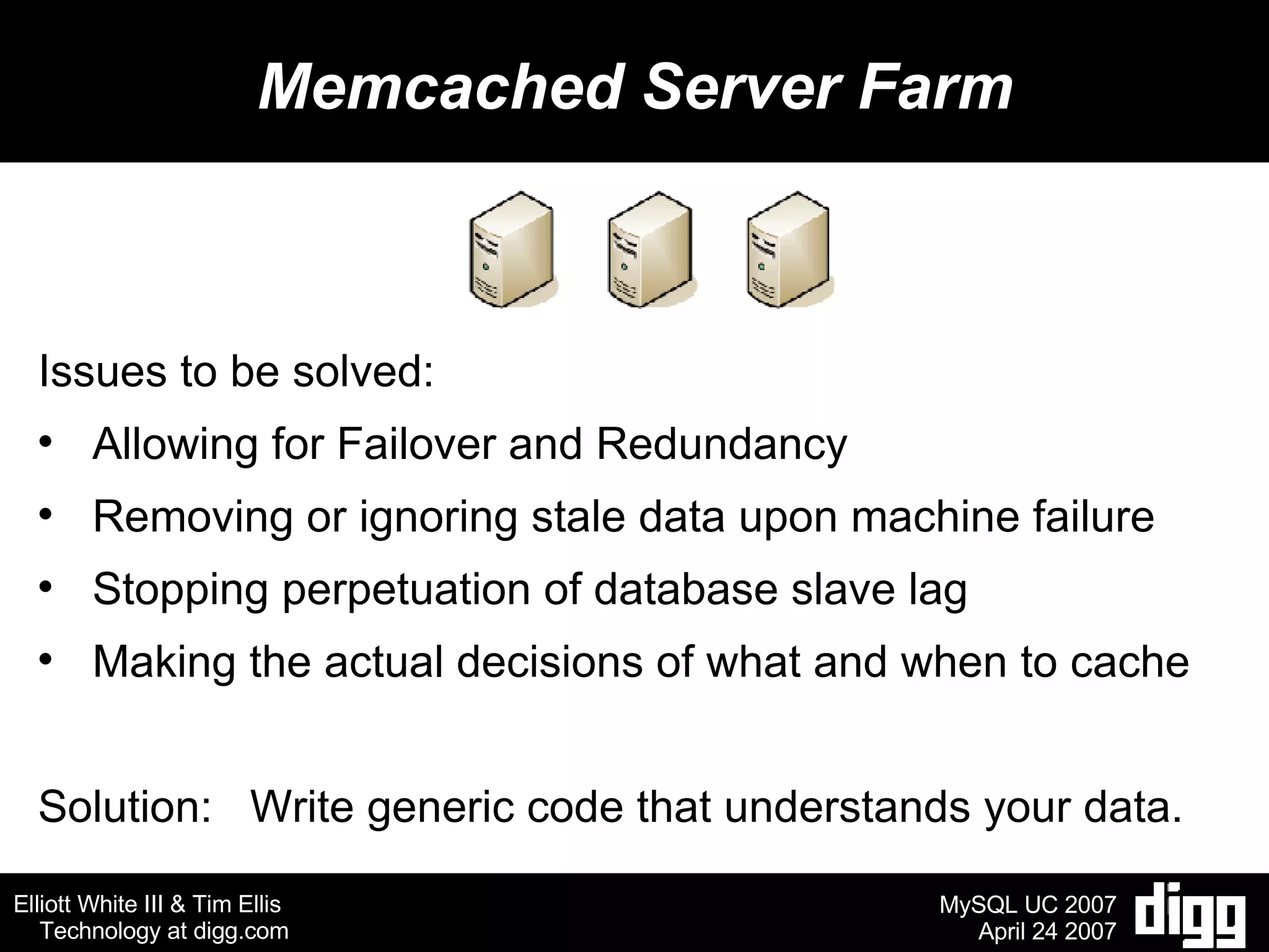 Memcached Server Farm Issues to be solved: Allowing for Failover and Redundancy Removing or ignoring stale data upon machine failure Stopping perpetuation of database slave lag Making the actual decisions of what and when to cache Solution:  Write generic code that understands your data. 