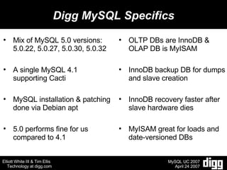 Digg MySQL Specifics Mix of MySQL 5.0 versions: 5.0.22, 5.0.27, 5.0.30, 5.0.32 A single MySQL 4.1 supporting Cacti MySQL installation & patching done via Debian apt 5.0 performs fine for us compared to 4.1 OLTP DBs are InnoDB & OLAP DB is MyISAM InnoDB backup DB for dumps and slave creation InnoDB recovery faster after slave hardware dies MyISAM great for loads and date-versioned DBs 