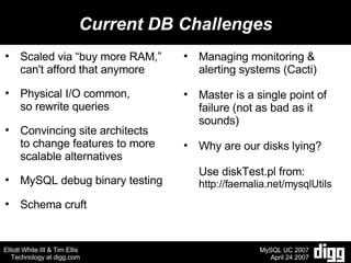 Current DB Challenges Scaled via “buy more RAM,” can't afford that anymore Physical I/O common,  so rewrite queries Convincing site architects to change features to more scalable alternatives MySQL debug binary testing Schema cruft Managing monitoring & alerting systems (Cacti) Master is a single point of failure (not as bad as it sounds) Why are our disks lying? Use diskTest.pl from: http://faemalia.net/mysqlUtils 