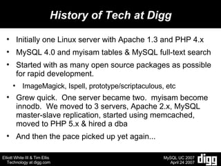 History of Tech at Digg Initially one Linux server with Apache 1.3 and PHP 4.x MySQL 4.0 and myisam tables & MySQL full-text search Started with as many open source packages as possible for rapid development. ImageMagick, Ispell, prototype/scriptaculous, etc Grew quick.  One server became two.  myisam become innodb.  We moved to 3 servers, Apache 2.x, MySQL master-slave replication, started using memcached, moved to PHP 5.x & hired a dba And then the pace picked up yet again...  