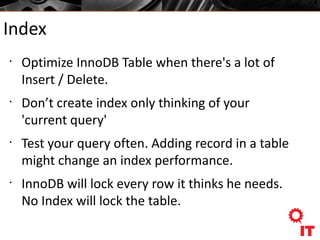 Index
•
Optimize InnoDB Table when there's a lot of
Insert / Delete.
•
Don’t create index only thinking of your
'current query'
•
Test your query often. Adding record in a table
might change an index performance.
•
InnoDB will lock every row it thinks he needs.
No Index will lock the table.
 