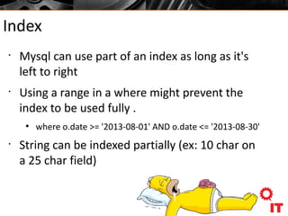 Index
•
Mysql can use part of an index as long as it's
left to right
•
Using a range in a where might prevent the
index to be used fully .
●
where o.date >= '2013-08-01' AND o.date <= '2013-08-30'
•
String can be indexed partially (ex: 10 char on
a 25 char field)
 