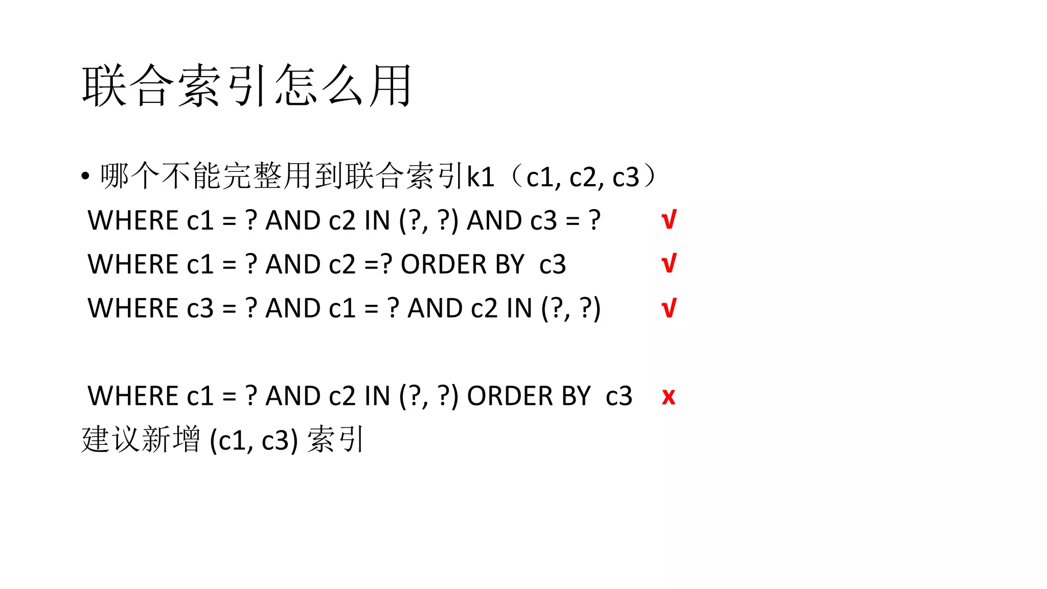 联合索引怎么用
• 哪个不能完整用到联合索引k1（c1, c2, c3）
WHERE c1 = ? AND c2 IN (?, ?) AND c3 = ?
WHERE c1 = ? AND c2 =? ORDER BY c3
WHERE c3 = ? AND c1 = ? AND c2 IN (?, ?)
WHERE c1 = ? AND c2 IN (?, ?) ORDER BY c3
建议新增 (c1, c3) 索引
√
x
√
√
 