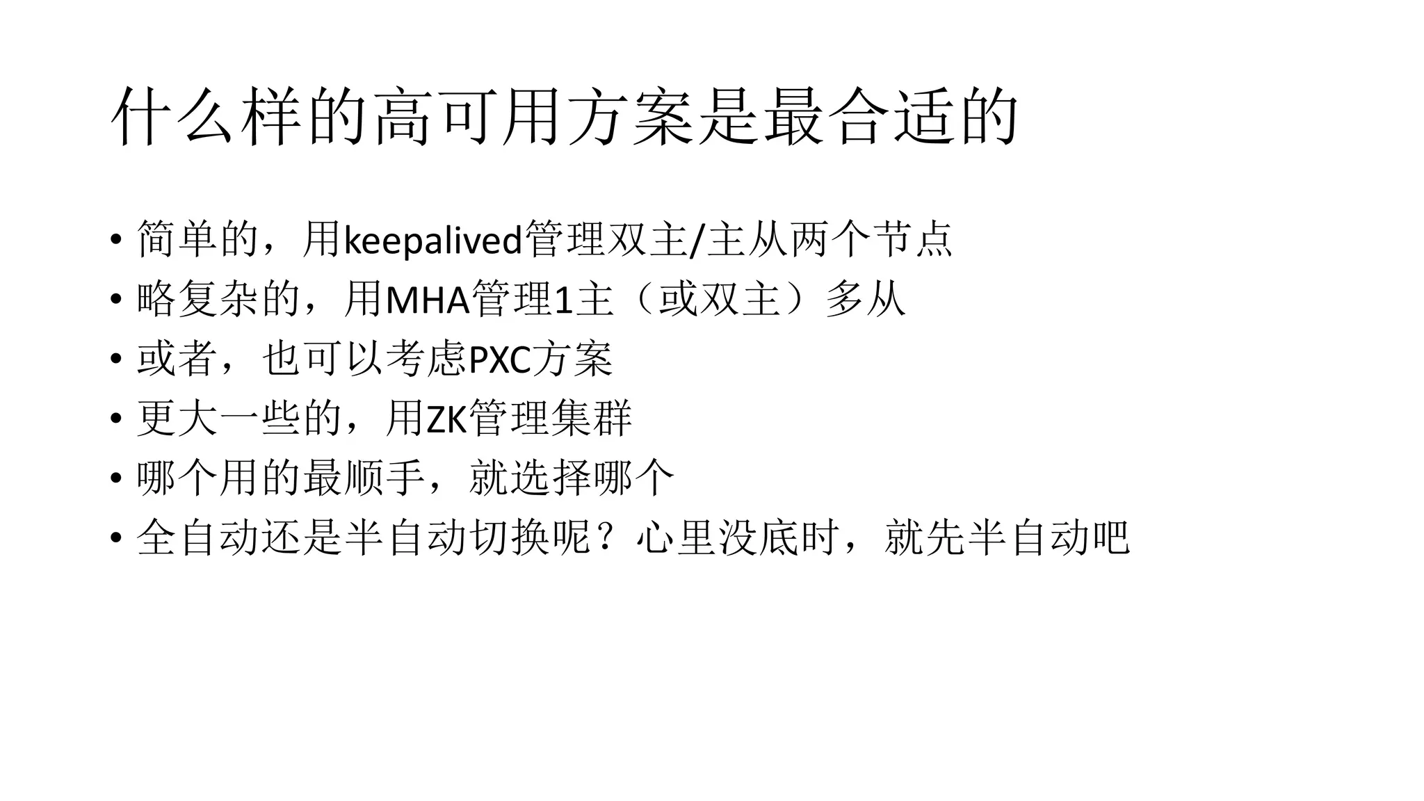 什么样的高可用方案是最合适的
• 简单的，用keepalived管理双主/主从两个节点
• 略复杂的，用MHA管理1主（或双主）多从
• 或者，也可以考虑PXC方案
• 更大一些的，用ZK管理集群
• 哪个用的最顺手，就选择哪个
• 全自动还是半自动切换呢？心里没底时，就先半自动吧
 