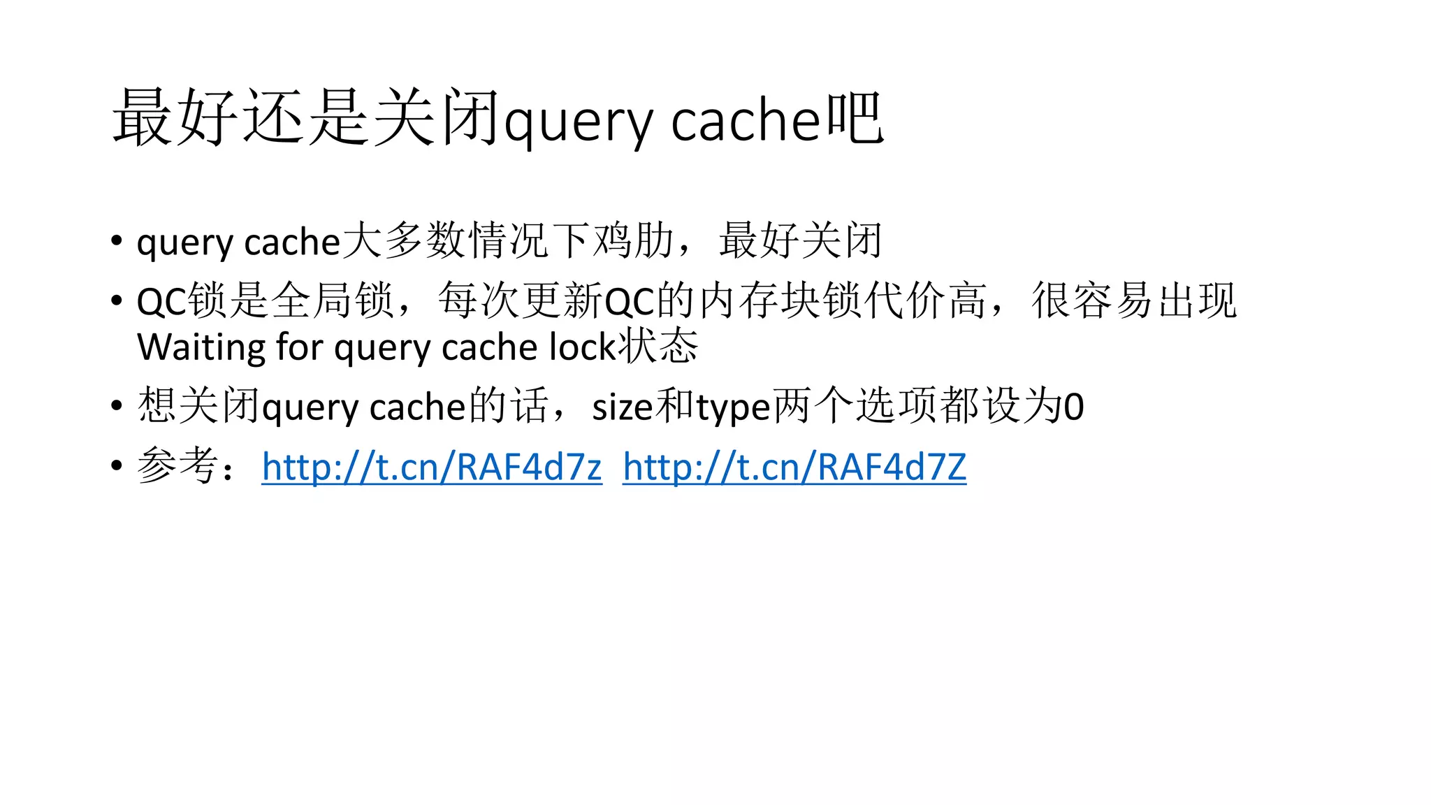 最好还是关闭query cache吧
• query cache大多数情况下鸡肋，最好关闭
• QC锁是全局锁，每次更新QC的内存块锁代价高，很容易出现
Waiting for query cache lock状态
• 想关闭query cache的话，size和type两个选项都设为0
• 参考：http://t.cn/RAF4d7z http://t.cn/RAF4d7Z
 