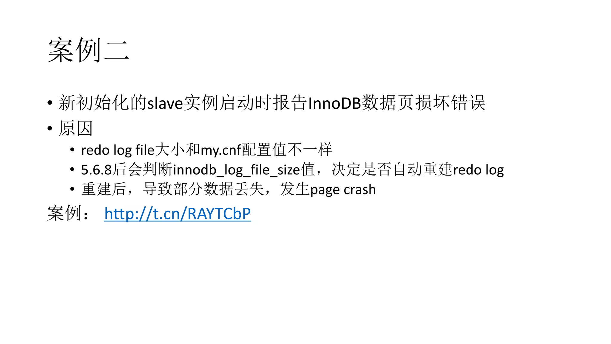 案例二
• 新初始化的slave实例启动时报告InnoDB数据页损坏错误
• 原因
• redo log file大小和my.cnf配置值不一样
• 5.6.8后会判断innodb_log_file_size值，决定是否自动重建redo log
• 重建后，导致部分数据丢失，发生page crash
案例： http://t.cn/RAYTCbP
 