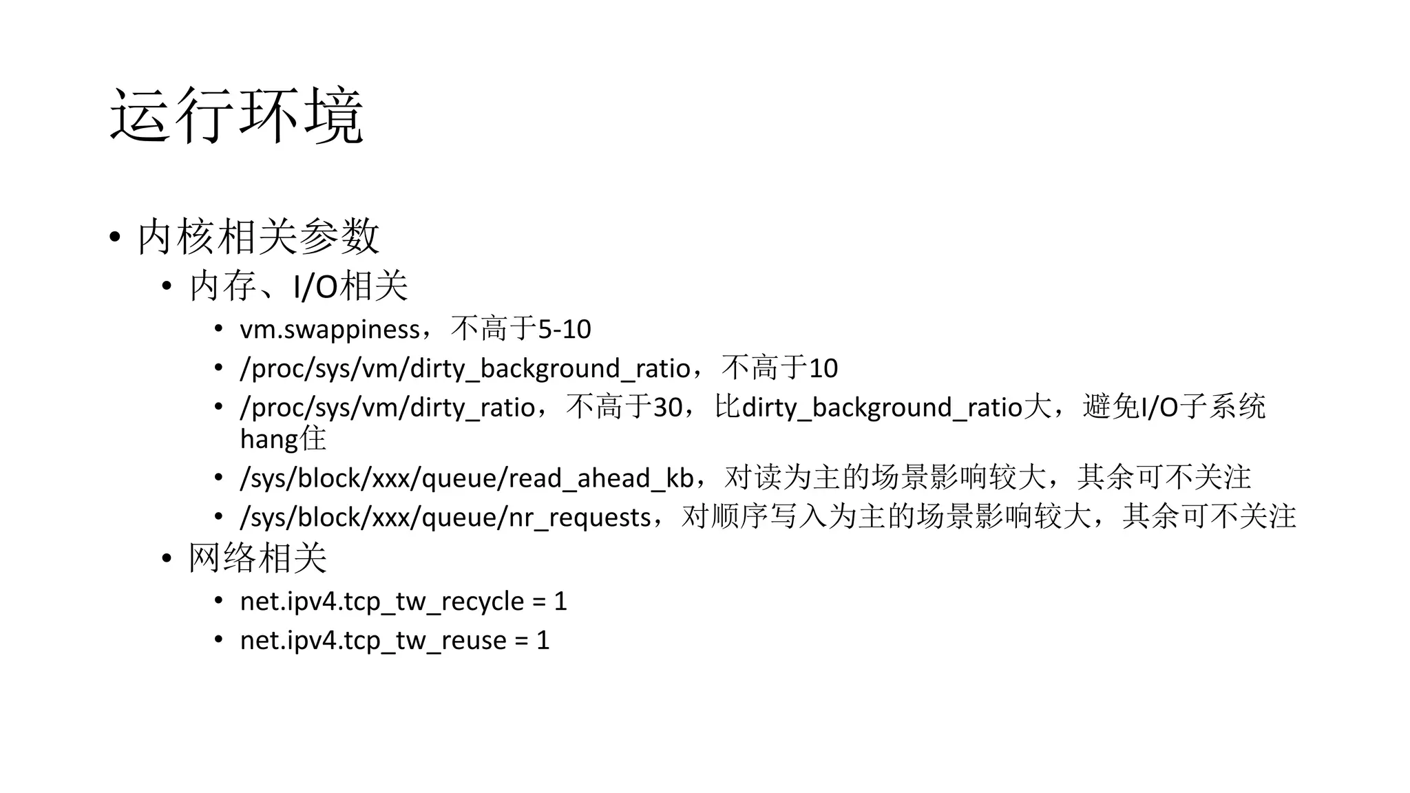 运行环境
• 内核相关参数
• 内存、I/O相关
• vm.swappiness，不高于5-10
• /proc/sys/vm/dirty_background_ratio，不高于10
• /proc/sys/vm/dirty_ratio，不高于30，比dirty_background_ratio大，避免I/O子系统
hang住
• /sys/block/xxx/queue/read_ahead_kb，对读为主的场景影响较大，其余可不关注
• /sys/block/xxx/queue/nr_requests，对顺序写入为主的场景影响较大，其余可不关注
• 网络相关
• net.ipv4.tcp_tw_recycle = 1
• net.ipv4.tcp_tw_reuse = 1
 