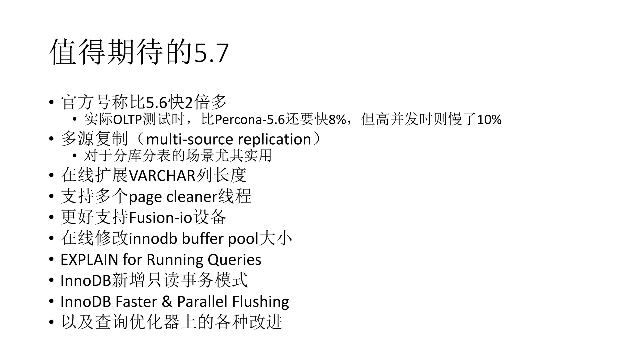 值得期待的5.7
• 官方号称比5.6快2倍多
• 实际OLTP测试时，比Percona-5.6还要快8%，但高并发时则慢了10%
• 多源复制（multi-source replication）
• 对于分库分表的场景尤其实用
• 在线扩展VARCHAR列长度
• 支持多个page cleaner线程
• 更好支持Fusion-io设备
• 在线修改innodb buffer pool大小
• EXPLAIN for Running Queries
• InnoDB新增只读事务模式
• InnoDB Faster & Parallel Flushing
• 以及查询优化器上的各种改进
 